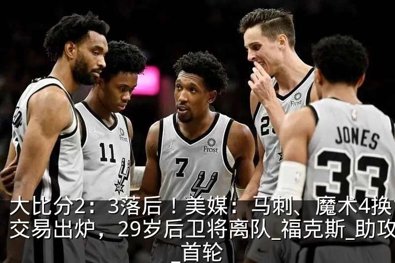 大比分2:3落后!美媒:马刺、魔术4换1交易出炉,29岁后卫将离队_福克斯_助攻_首轮