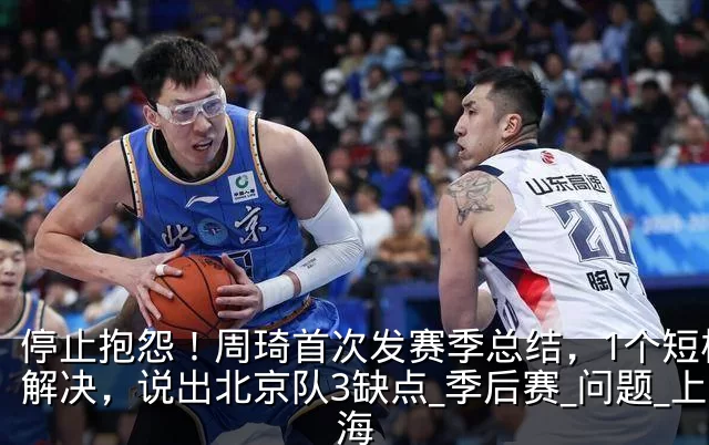 停止抱怨！周琦首次发赛季总结，1个短板没解决，说出北京队3缺点_季后赛_问题_上海